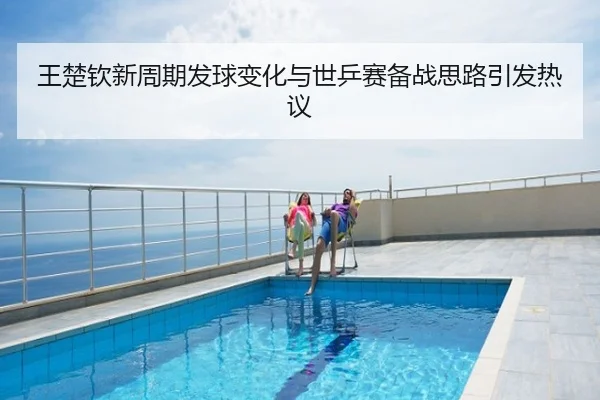 王楚钦新周期发球变化与世乒赛备战思路引发热议