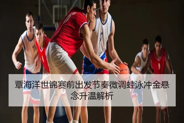 覃海洋世锦赛前出发节奏微调蛙泳冲金悬念升温解析