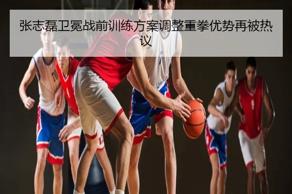 张志磊卫冕战前训练方案调整重拳优势再被热议