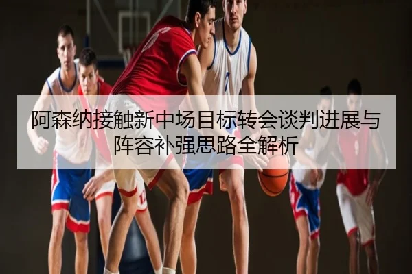 阿森纳接触新中场目标转会谈判进展与阵容补强思路全解析