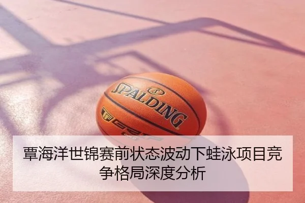 覃海洋世锦赛前状态波动下蛙泳项目竞争格局深度分析