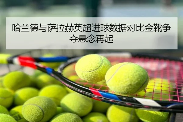 哈兰德与萨拉赫英超进球数据对比金靴争夺悬念再起