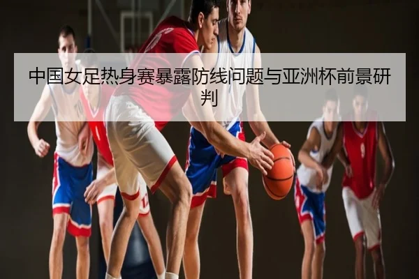 中国女足热身赛暴露防线问题与亚洲杯前景研判