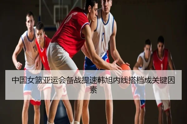 中国女篮亚运会备战提速韩旭内线搭档成关键因素