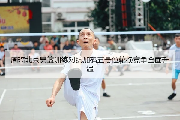 周琦北京男篮训练对抗加码五号位轮换竞争全面升温