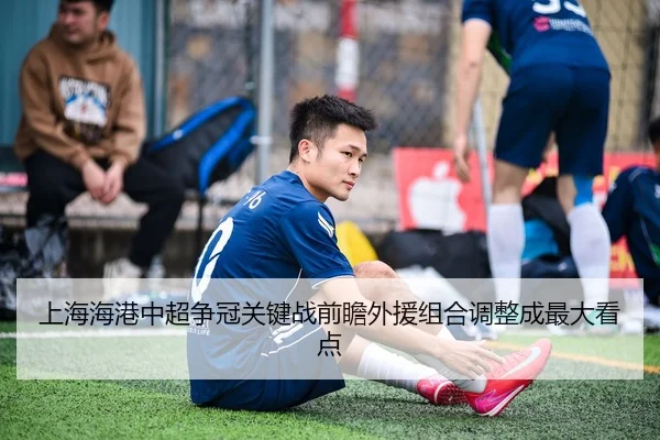 上海海港中超争冠关键战前瞻外援组合调整成最大看点